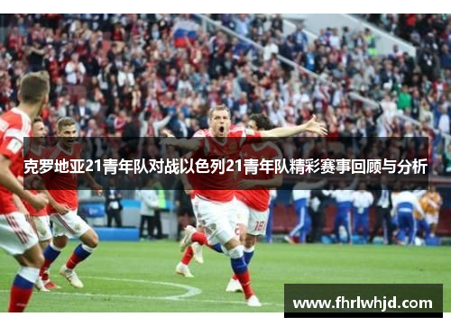 克罗地亚21青年队对战以色列21青年队精彩赛事回顾与分析
